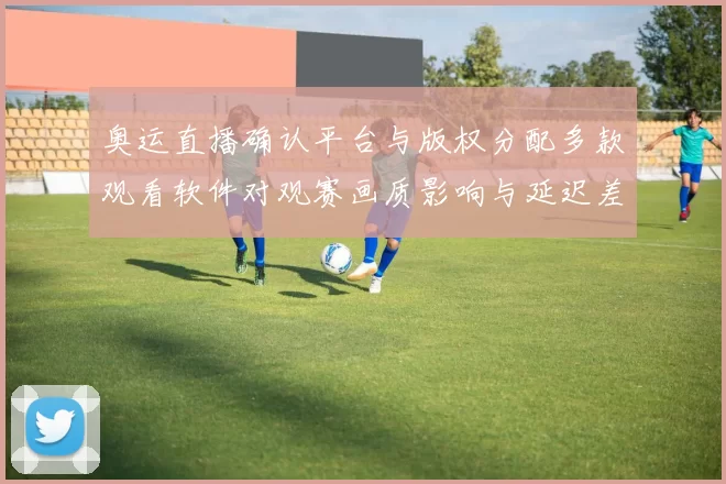 奥运直播确认平台与版权分配多款观看软件对观赛画质影响与延迟差异