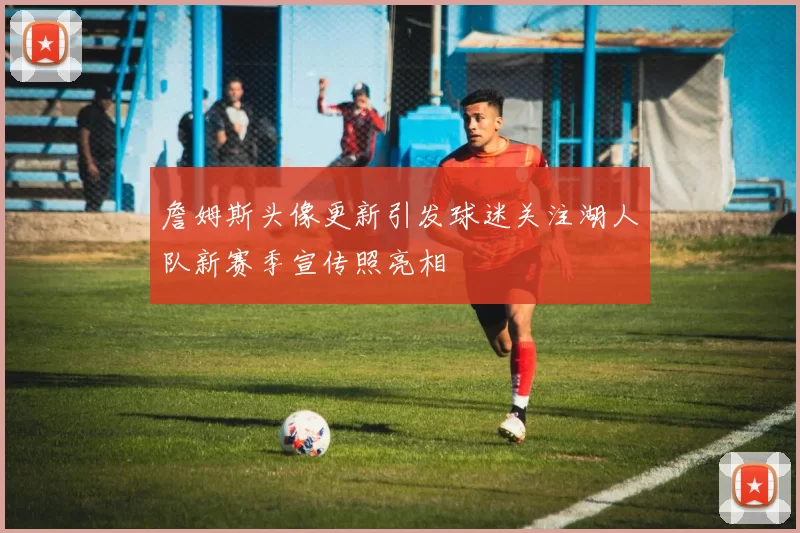 詹姆斯头像更新引发球迷关注湖人队新赛季宣传照亮相