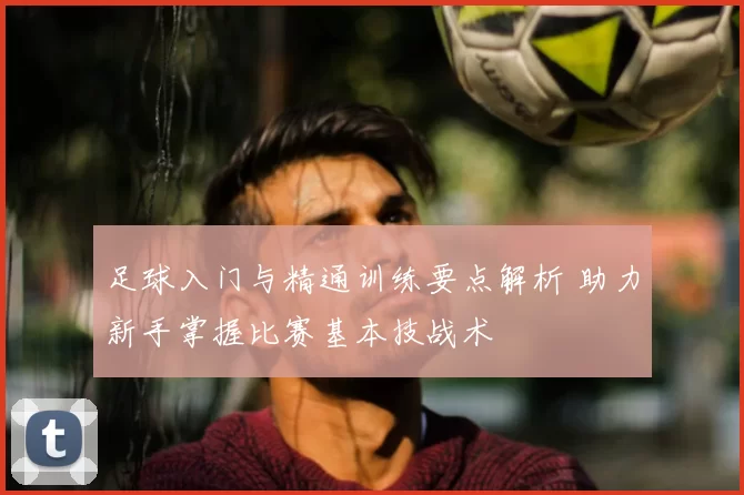 足球入门与精通训练要点解析 助力新手掌握比赛基本技战术