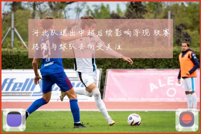 河北队退出中超后续影响浮现 联赛格局与球队去向受关注