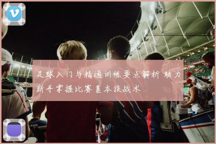 足球入门与精通训练要点解析 助力新手掌握比赛基本技战术