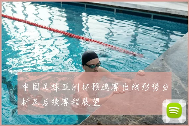 中国足球亚洲杯预选赛出线形势分析及后续赛程展望