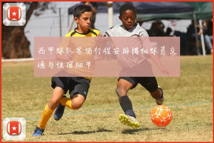 西甲球队客场行程安排揭秘球员交通与住宿细节
