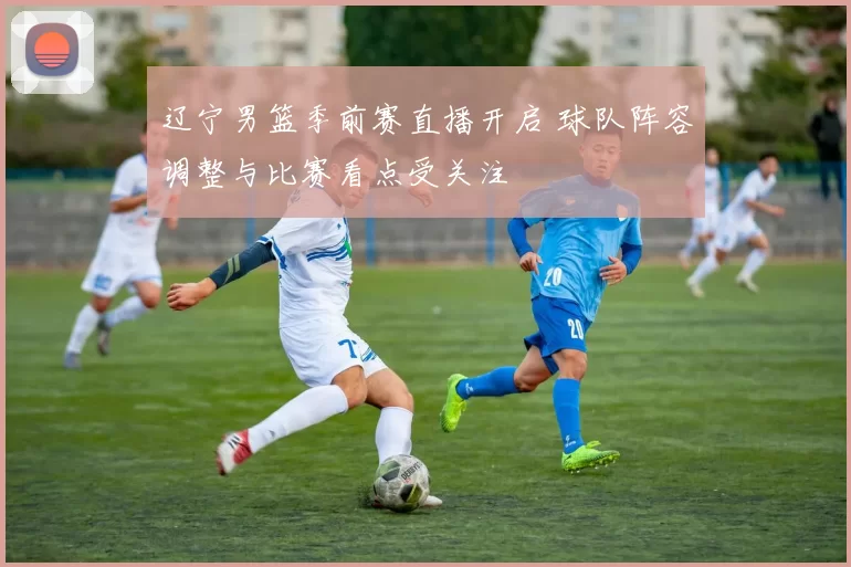 辽宁男篮季前赛直播开启 球队阵容调整与比赛看点受关注