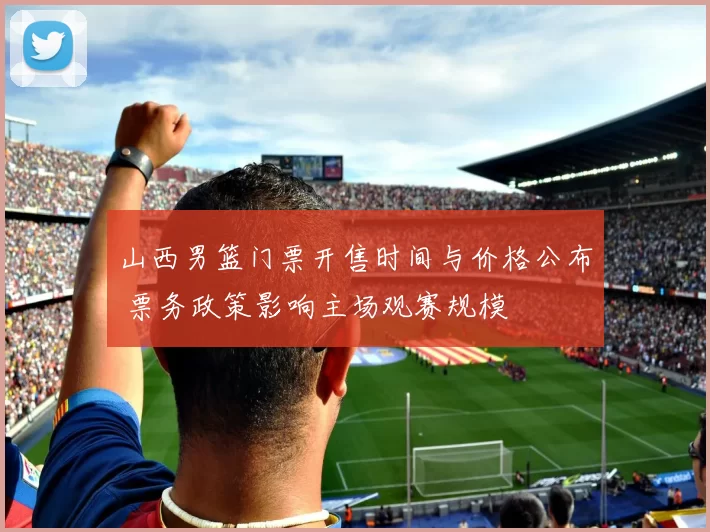 山西男篮门票开售时间与价格公布 票务政策影响主场观赛规模