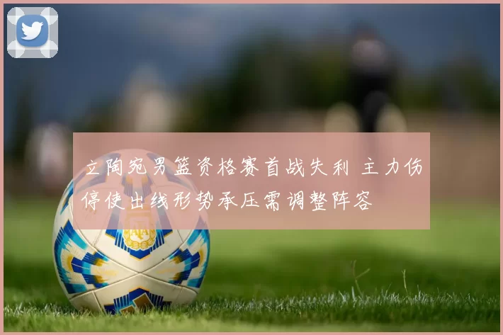 立陶宛男篮资格赛首战失利 主力伤停使出线形势承压需调整阵容