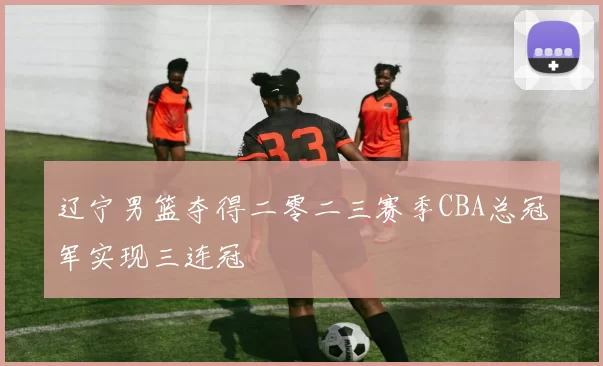 辽宁男篮夺得二零二三赛季CBA总冠军实现三连冠