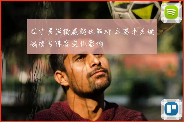 辽宁男篮输赢起伏解析 本赛季关键战绩与阵容变化影响