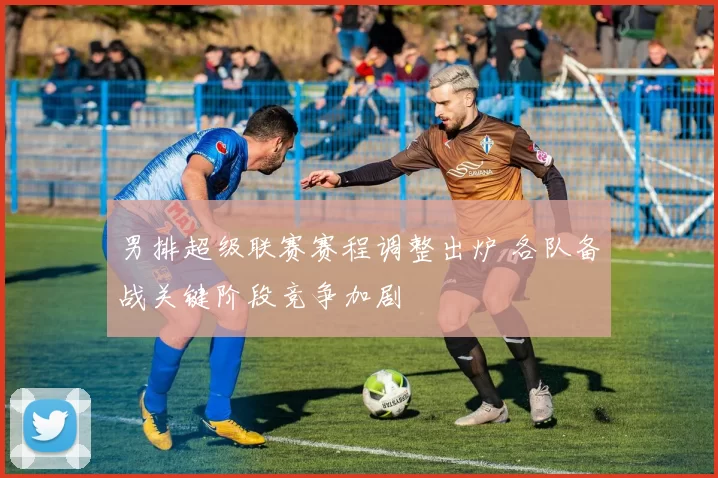 男排超级联赛赛程调整出炉 各队备战关键阶段竞争加剧