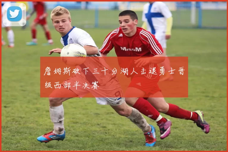 詹姆斯砍下三十分湖人击退勇士晋级西部半决赛