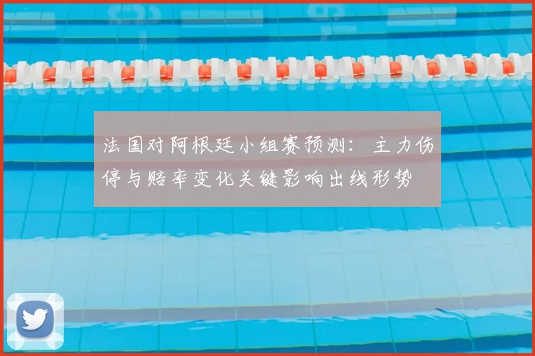 法国对阿根廷小组赛预测:主力伤停与赔率变化关键影响出线形势
