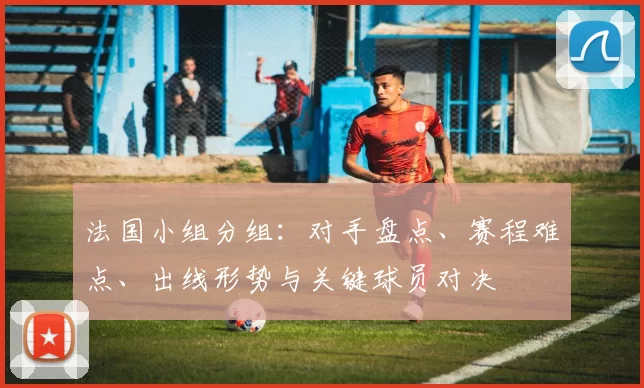法国小组分组：对手盘点、赛程难点、出线形势与关键球员对决