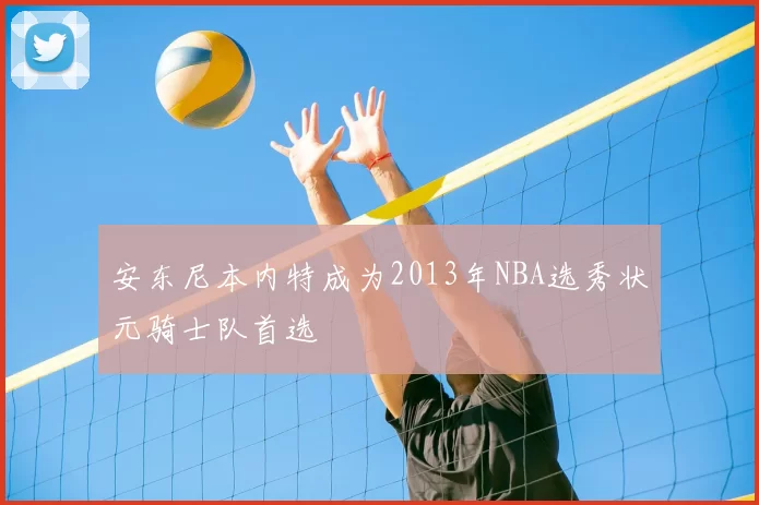 安东尼本内特成为2013年NBA选秀状元骑士队首选