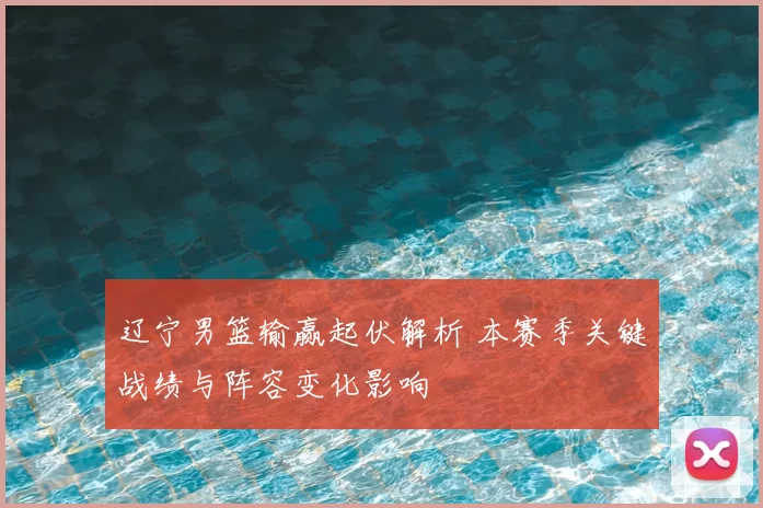 辽宁男篮输赢起伏解析 本赛季关键战绩与阵容变化影响