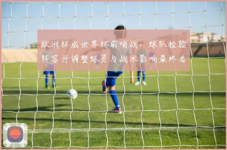 欧洲杯成世界杯前哨战，球队检验阵容并调整球员与战术影响最终名单