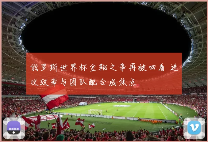 俄罗斯世界杯金靴之争再被回看 进攻效率与团队配合成焦点