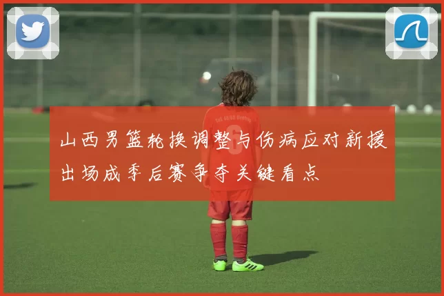 山西男篮轮换调整与伤病应对新援出场成季后赛争夺关键看点