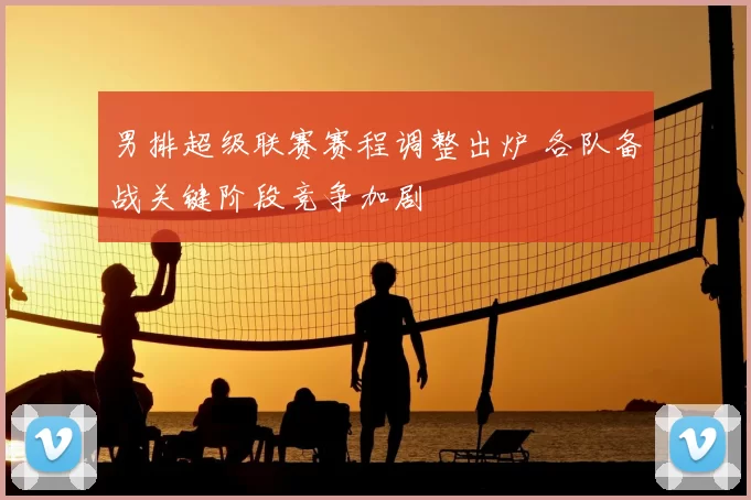 男排超级联赛赛程调整出炉 各队备战关键阶段竞争加剧