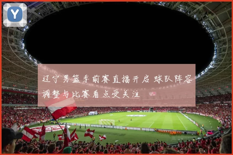 辽宁男篮季前赛直播开启 球队阵容调整与比赛看点受关注