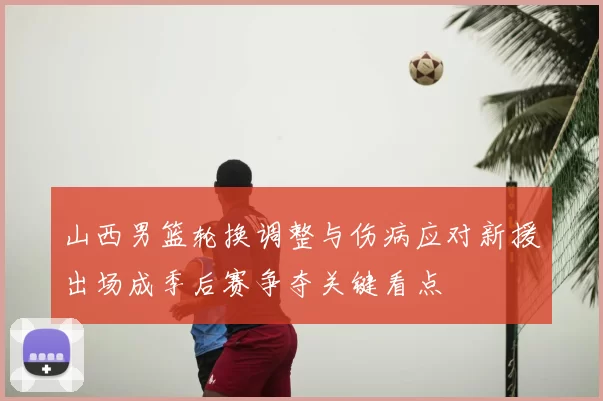 山西男篮轮换调整与伤病应对新援出场成季后赛争夺关键看点