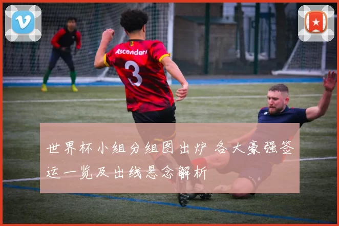 世界杯小组分组图出炉 各大豪强签运一览及出线悬念解析