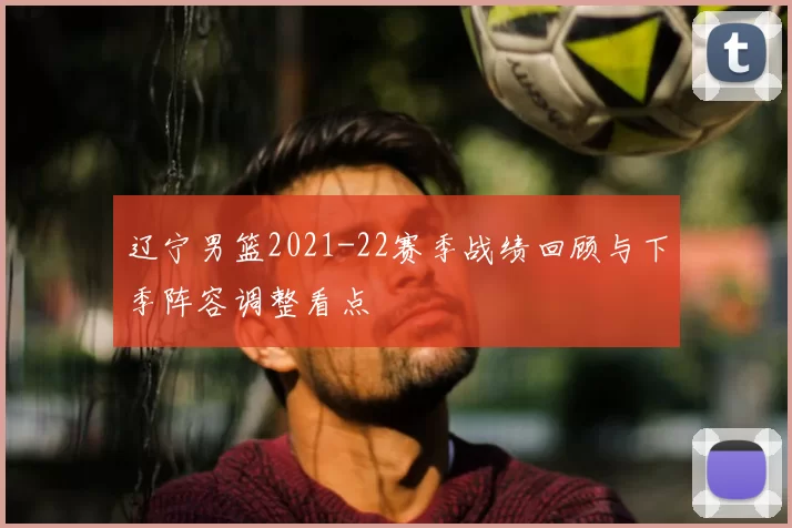 辽宁男篮2021-22赛季战绩回顾与下季阵容调整看点