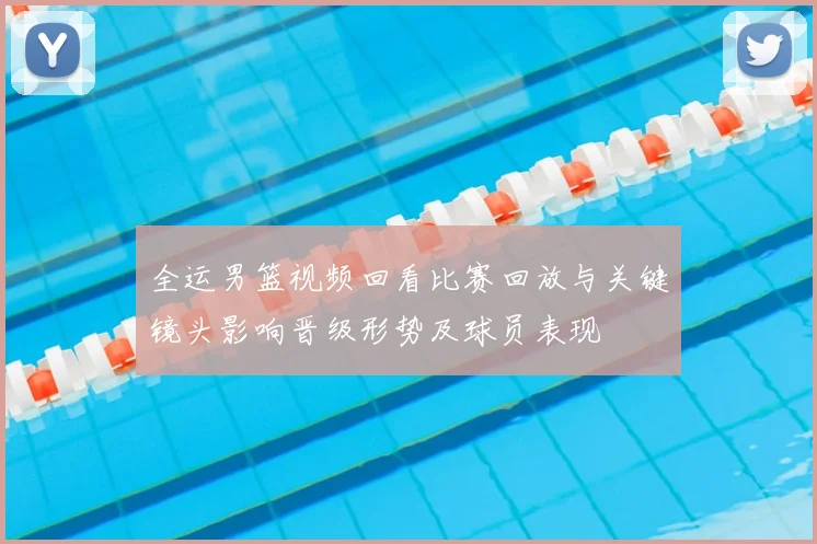 全运男篮视频回看比赛回放与关键镜头影响晋级形势及球员表现