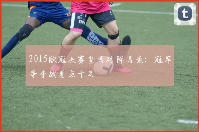 2015欧冠决赛皇马对阵马竞:冠军争夺战看点十足