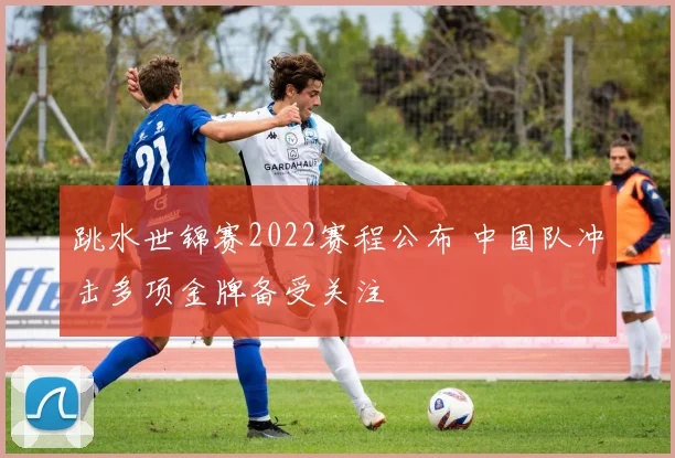 跳水世锦赛2022赛程公布 中国队冲击多项金牌备受关注