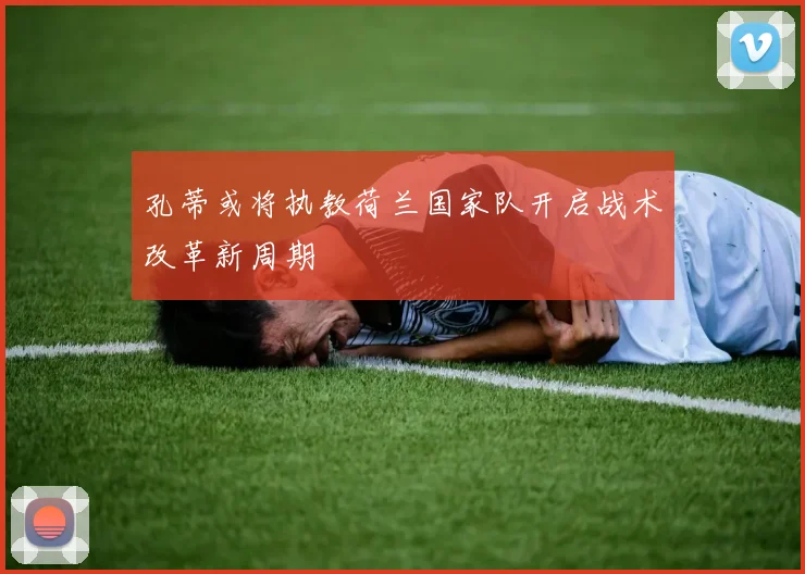 孔蒂或将执教荷兰国家队开启战术改革新周期