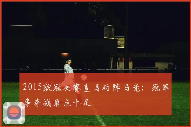 2015欧冠决赛皇马对阵马竞:冠军争夺战看点十足