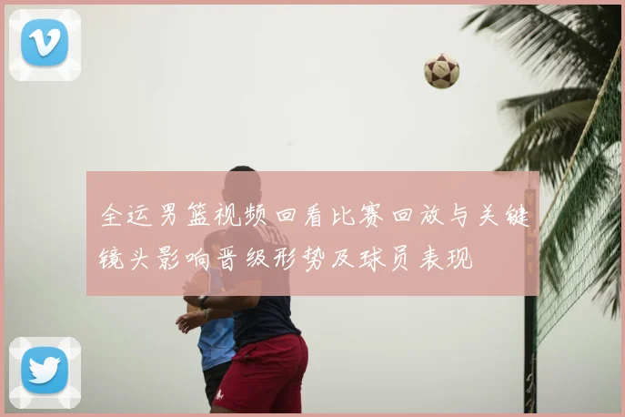 全运男篮视频回看比赛回放与关键镜头影响晋级形势及球员表现